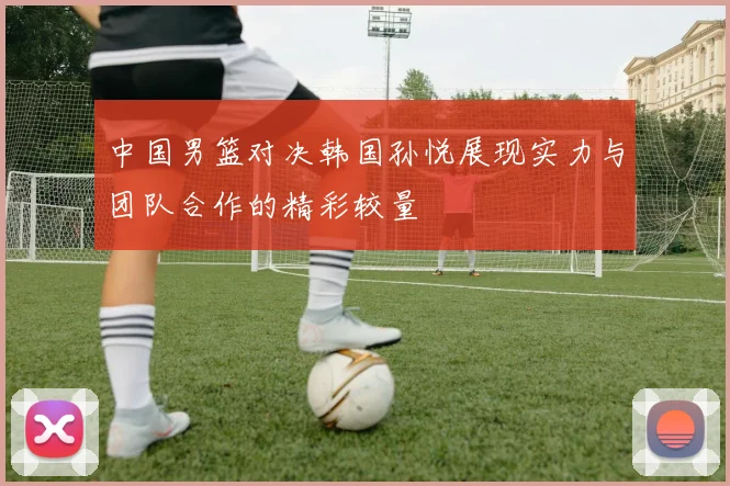 中国男篮对决韩国孙悦展现实力与团队合作的精彩较量